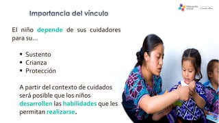 El niño depende de sus cuidadores
para su…
 Sustento
 Crianza
 Protección
A partir del contexto de cuidados
será posible que los niños
desarrollen las habilidades que les
permitan realizarse.
 