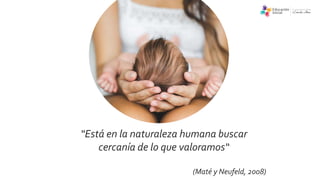 “Está en la naturaleza humana buscar
cercanía de lo que valoramos“
(Maté y Neufeld, 2008)
 