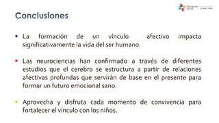  La formación de un vínculo afectivo impacta
significativamente la vida del ser humano.
 Las neurociencias han confirmado a través de diferentes
estudios que el cerebro se estructura a partir de relaciones
afectivas profundas que servirán de base en el presente para
formar un futuro emocional sano.
 Aprovecha y disfruta cada momento de convivencia para
fortalecer el vínculo con los niños.
 