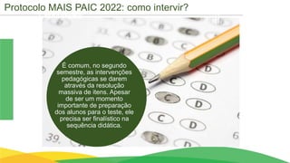 Cronograma
É comum, no segundo
semestre, as intervenções
pedagógicas se darem
através da resolução
massiva de itens. Apesar
de ser um momento
importante de preparação
dos alunos para o teste, ele
precisa ser finalístico na
sequência didática.
Protocolo MAIS PAIC 2022: como intervir?
 