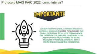 Cronograma
Antes de entrar no item, é interessante que o
professor faça uso de outras metodologias que
levem os alunos a terem uma visão concreta
das habilidades do percurso construído, como
jogos e manipulação/reflexão de textos,
situações e materiais concretos, sem a
interferência de gabaritos e distratores.
Protocolo MAIS PAIC 2022: como intervir?
 