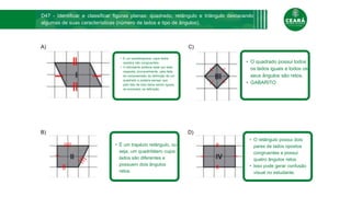 Cronograma
A)
B) D)
C)
• É um paralelogramo cujos lados
opostos são congruentes.
• O estudante poderia optar por esta
resposta, provavelmente, pela falta
de compreensão da definição de um
quadrado e poderia pensar que,
pelo fato de dois lados serem iguais,
se encaixam na definição.
• O quadrado possui todos
os lados iguais e todos os
seus ângulos são retos.
• GABARITO
• O retângulo possui dois
pares de lados opostos
congruentes e possui
quatro ângulos retos.
• Isso pode gerar confusão
visual no estudante.
• É um trapézio retângulo, ou
seja, um quadrilátero cujos
lados são diferentes e
possuem dois ângulos
retos.
D47 - Identificar e classificar figuras planas: quadrado, retângulo e triângulo destacando
algumas de suas características (número de lados e tipo de ângulos).
 