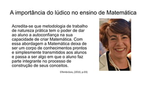 A importância do lúdico no ensino de Matemática
Acredita-se que metodologia de trabalho
de natureza prática tem o poder de dar
ao aluno a autoconfiança na sua
capacidade de criar Matemática. Com
essa abordagem a Matemática deixa de
ser um corpo de conhecimentos prontos
e simplesmente transmitidos aos alunos
e passa a ser algo em que o aluno faz
parte integrante no processo de
construção de seus conceitos.
D’Ambrósio, (2010, p.03)
 