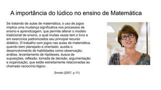 A importância do lúdico no ensino de Matemática
Se tratando de aulas de matemática, o uso de jogos
implica uma mudança significativa nos processos de
ensino e aprendizagem, que permite alterar o modelo
tradicional de ensino, o qual muitas vezes tem o livro e
em exercícios padronizados seu principal recurso
didático. O trabalho com jogos nas aulas de matemática,
quando bem planejado e orientado, auxilia o
desenvolvimento de habilidades como observação,
análise, levantamento de hipóteses, busca de
suposições, reflexão, tomada de decisão, argumentação
e organização, que estão estreitamente relacionadas ao
chamado raciocínio lógico.
Smole (2007, p.11)
 