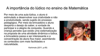 A importância do lúdico no ensino de Matemática
Por meio de uma aula lúdica, o aluno é
estimulado a desenvolver sua criatividade e não
a produtividade, sendo sujeito do processo
pedagógico. Por meio da brincadeira o aluno
desperta o desejo do saber, a vontade de
participar e a alegria da conquista. Quando a
criança percebe que existe uma sistematização
na proposta de uma atividade dinâmica e lúdica,
a brincadeira passa a ser interessante e a
concentração do aluno fica maior, assimilando
os conteúdos com mais facilidades e
naturalidade.
Kishimoto (2011, p.49)
 