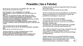 Pesadão ( Iza e Falcão)
Oh oh oh oh, oh oh oh oh, oh oh/Dão, dão, dão, dão
Oh oh oh oh, oh oh oh oh, oh oh
Vou reerguer o meu castelo/Ferro e martelo
Reconquistar o que eu perdi/Eu sei que vão tentar me
destruir
Mas vou me reconstruir/Voltar mais forte que antes
Quando a maldade aqui passou/E a tristeza fez abrigo
Luz lá do céu me visitou/E fez morada em mim
Quando o medo se apossou/Trazendo guerra sem sentido
A esperança aqui ficou/Segue vibrando
E me fez lutar para vencer/Me levantar e assim crescer
Punhos cerrados, olhos fechados/Eu levanto a mão pro alto
e grito
Vem comigo quem é do bonde pesadão!
Oh oh oh oh, oh oh oh oh, oh oh/Som pesadão, pesadão-
dão
Oh oh oh oh, oh oh oh oh, oh oh
Ainda erguendo os meus castelos/Vozes e ecos
Só assim não me perdi/Sonhos infinitos
Vozes e gritos/Pra chamar quem não consegue ouvir
Do Engenho Novo pra Austrália/Pronto pra batalha
Cabeça erguida sempre pra seguir/Se tentar nos parar,
não é bem assim
Ficaremos mais bem fortes do que antes
Do Sul ao Norte /Sonoros malotes/Música da alma/Pra
sábios e fortes/Game of Thrones/Com a gente não
pode/Minha ostentação é nosso som
Iza e Falcão são do bonde pesadão
Oh oh oh oh, oh oh oh oh, oh oh/Som pesadão,
pesadão-dão/Oh oh oh oh, oh oh oh oh, oh oh/Som
pesadão, pesadão-dão
Pesadão-dão, pesadão-dão/Pesadão-dão, pesadão-
dão/Pesadão-dão, pesadão-dão/Pesadão-dão
Se o deles é chique/O nosso é pau a pique/O que não
mata o pique/Fortalece a equipe/O som do
repique/Peço que amplifique/Toca da Rocinha/Chega
em Moçambique
Sábias palavras da sua companhia/Muitos passos,
passos no seu caminho/Atitude, papo-reto, pesadão,
dialeto/Repique como raio-de-giz/Iza como
imperatriz/Amizades e elos/Novos castelos
 