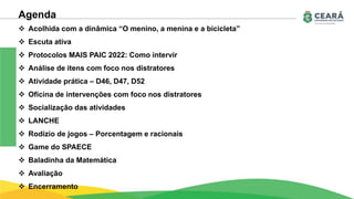 Agenda
 Acolhida com a dinâmica “O menino, a menina e a bicicleta”
 Escuta ativa
 Protocolos MAIS PAIC 2022: Como intervir
 Análise de itens com foco nos distratores
 Atividade prática – D46, D47, D52
 Oficina de intervenções com foco nos distratores
 Socialização das atividades
 LANCHE
 Rodízio de jogos – Porcentagem e racionais
 Game do SPAECE
 Baladinha da Matemática
 Avaliação
 Encerramento
 