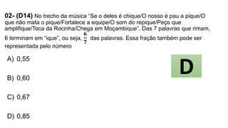 02- (D14) No trecho da música “Se o deles é chique/O nosso é pau a pique/O
que não mata o pique/Fortalece a equipe/O som do repique/Peço que
amplifique/Toca da Rocinha/Chega em Moçambique”. Das 7 palavras que rimam,
6 terminam em “ique”, ou seja,
𝟔
𝟕
das palavras. Essa fração também pode ser
representada pelo número
A) 0,55
B) 0,60
C) 0,67
D) 0,85
D
 