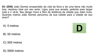 03- (D59) João Gomes arrependido da vida de farra e de uma fama não muito
boa, resolveu lutar por seu amor. Ligou para sua amada, pedindo para largar
tudo e ir vê-lo. Seu dengo mora a 5km de distância da cidade que João mora.
Quantos metros João Gomes percorreu da sua cidade para a cidade de seu
amor?
A) 5 metros
B) 50 metros
C) 500 metros
D) 5000 metros
D
 