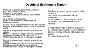 Decide aí (Matheus e Kauan)
O relógio tá girando, tá girando, tá girando
E eu aqui perdendo tempo
Cheguei no meu limite
Se não mudar sua postura, eu vou embora
correndo
Já tá pronta a minha mala
E não tô levando nada, nada que é seu
Nada que me deu
Eu não vou te esquecer em questão de segundo
Mas pra facilitar pego minhas coisas e sumo, eu
sumo
Decide aí, enquanto eu vou dar uma volta na
cidade
Mas pense bem pra depois não se arrepender
No supermercado não vai me comprar
Na farmácia não vende remédio pra saudade
Decide aí, enquanto eu vou dar uma volta na
cidade
mas pense bem pra depois não se arrepender
No supermercado não vai me encontrar
Na farmácia não vende remédio pra saudade
Decide aí, enquanto eu vou dar uma volta
na cidade
mas pense bem pra depois não se
arrepender
No supermercado não vai me encontrar
Na farmácia não vende remédio pra
saudade
O relógio ta girando, ta girando,ta girando
E você aí perdendo tempo, perdendo tempo
Cheguei no meu limite, se não mudar sua
postura
Eu vou embora correndo
 