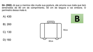 04- (D60) Já que a menina não muda sua postura, ele arruma sua mala que tem
dimensões de 80 cm de comprimento, 50 cm de largura e vai embora. O
perímetro dessa mala é.
A) 430
B) 260
C) 130
D) 160
50cm
80cm
B
 