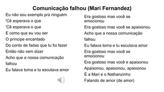 Comunicação falhou (Mari Fernandez)
Eu não sou exemplo pra ninguém
'Cê esperava o que
'Cê esperava o que
E como que eu vou ser
O príncipe encantado
Do conto de fadas que tu foi fazer
Então não vem dizer
Acho que a nossa comunicação
falhou
Eu falava toma e tu escutava amor
Era gostoso mas você se
emocionou
Era gostoso mas você se apaixonou
Acho que a nossa comunicação
falhou
Eu falava toma e tu escutava amor
Era gostoso mas você se
emocionou
Era gostoso mas você e apaixonou
Apaixonou, apaixonou, apaixonou
É a Mari e o Nathanzinho
Falando de amor (de amor)
 