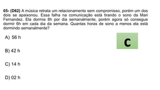 05- (D62) A música retrata um relacionamento sem compromisso, porém um dos
dois se apaixonou. Essa falha na comunicação está tirando o sono da Mari
Fernandez. Ela dormia 8h por dia semanalmente, porém agora só consegue
dormir 6h em cada dia da semana. Quantas horas de sono a menos ela está
dormindo semanalmente?
A) 56 h
B) 42 h
C) 14 h
D) 02 h
c
 