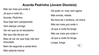 Acorda Pedrinho (Jovem Dionísio)
Não sei mais pra onde ir
Já que a noite foi...
Acorda, Pedrinho
Que hoje tem campeonato
Vem dançar comigo
Vai ver que eu te esculacho
Sei que não dá pra ver
Mas cê vai ver que hoje não tem
chocolate
Nem de segunda a sexta-feira
Não adianta treinar
Cê pode vir, mas vem agora
Não enrola, rebola
Na hora de ir embora, cê chora
Não sei mais pra onde ir
Já que a noite foi longa
Não sei mais pra onde ir
Já que a noite foi longa
Longa, longa
 