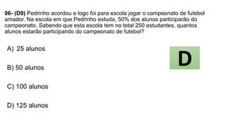 06- (D9) Pedrinho acordou e logo foi para escola jogar o campeonato de futebol
amador. Na escola em que Pedrinho estuda, 50% dos alunos participarão do
campeonato. Sabendo que esta escola tem no total 250 estudantes, quantos
alunos estarão participando do campeonato de futebol?
A) 25 alunos
B) 50 alunos
C) 100 alunos
D) 125 alunos
D
 