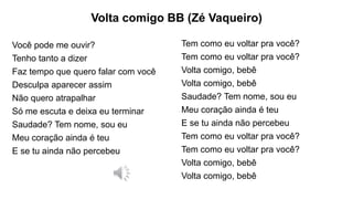 Volta comigo BB (Zé Vaqueiro)
Você pode me ouvir?
Tenho tanto a dizer
Faz tempo que quero falar com você
Desculpa aparecer assim
Não quero atrapalhar
Só me escuta e deixa eu terminar
Saudade? Tem nome, sou eu
Meu coração ainda é teu
E se tu ainda não percebeu
Tem como eu voltar pra você?
Tem como eu voltar pra você?
Volta comigo, bebê
Volta comigo, bebê
Saudade? Tem nome, sou eu
Meu coração ainda é teu
E se tu ainda não percebeu
Tem como eu voltar pra você?
Tem como eu voltar pra você?
Volta comigo, bebê
Volta comigo, bebê
 