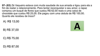 07- (63) Zé Vaqueiro estava com muita saudade de sua amada e ligou para ela a
fim de reatar o relacionamento. Para tentar reconquistar o seu amor, o rapaz
comprou um buquê de flores que custou R$ 62,00 reais e uma caixa de
chocolate que custou R$ 25,00. Ele pagou com uma cédula de R$ 100,00.
Quanto ele recebeu de troco?
A) R$ 13,00
B) R$ 37,00
C) R$ 75,00
D) R$ 87,00
A
 