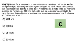 08- (59) Nattan foi abandonado por sua namorada, resolveu cair na farra e fez
uma publicação no instagram com alguns amigos. Ao ver o rapaz se divertindo
sua ex arrependida decidiu ir atrás dele. A distância da cidade onde ela mora até
a cidade de Nattan é de 508 km. Sabendo que ela já percorreu a metade do
caminho, quantos quilômetros ainda devem ser percorridos para que finalmente
encontre o seu amor?
A) 204 km
B) 258 km
C) 254 km
D) 208 km
c
 
