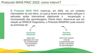 Cronograma
O Protocolo MAIS PAIC insere-se, em 2022, em um contexto
intermediário do ano letivo, no qual já foram empreendidos esforços e
aplicadas ações interventivas objetivando a recuperação e
recomposição das aprendizagens. Diante disso, observa-se que em
relação ao SPAECE Diagnóstico, o Protocolo MAISPAIC pode assumir
as premissas de:
Aprofundar
habilidades
Reavaliar
habilidades
Itens com
gradação em nível
de complexidade
dos processos
cognitivos.
Itens com mesmo
nível de
complexidade para
avaliar o processo
de aprendizagem.
Protocolo MAIS PAIC 2022: como intervir?
 
