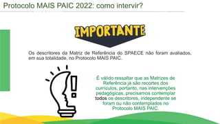 Cronograma
É válido ressaltar que as Matrizes de
Referência já são recortes dos
currículos, portanto, nas intervenções
pedagógicas, precisamos contemplar
todos os descritores, independente se
foram ou não contemplados no
Protocolo MAIS PAIC.
Os descritores da Matriz de Referência do SPAECE não foram avaliados,
em sua totalidade, no Protocolo MAIS PAIC.
Protocolo MAIS PAIC 2022: como intervir?
 