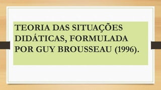 TEORIA DAS SITUAÇÕES
DIDÁTICAS, FORMULADA
POR GUY BROUSSEAU (1996).
 