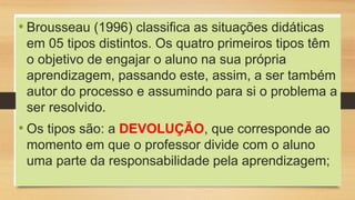 • Brousseau (1996) classifica as situações didáticas
em 05 tipos distintos. Os quatro primeiros tipos têm
o objetivo de engajar o aluno na sua própria
aprendizagem, passando este, assim, a ser também
autor do processo e assumindo para si o problema a
ser resolvido.
• Os tipos são: a DEVOLUÇÃO, que corresponde ao
momento em que o professor divide com o aluno
uma parte da responsabilidade pela aprendizagem;
 