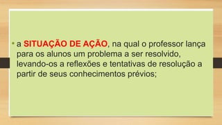• a SITUAÇÃO DE AÇÃO, na qual o professor lança
para os alunos um problema a ser resolvido,
levando-os a reflexões e tentativas de resolução a
partir de seus conhecimentos prévios;
 
