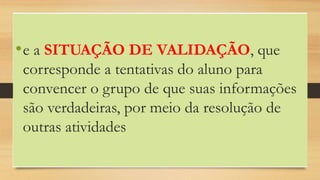 •e a SITUAÇÃO DE VALIDAÇÃO, que
corresponde a tentativas do aluno para
convencer o grupo de que suas informações
são verdadeiras, por meio da resolução de
outras atividades
 
