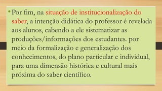 •Por fim, na situação de institucionalização do
saber, a intenção didática do professor é revelada
aos alunos, cabendo a ele sistematizar as
produções/informações dos estudantes. por
meio da formalização e generalização dos
conhecimentos, do plano particular e individual,
para uma dimensão histórica e cultural mais
próxima do saber científico.
 