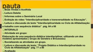 pautaBoas Vindas e Acolhida
Leitura Deleite
Informes sobre o Seminário Local
Exibição do vídeo “Interdisciplinaridade e transversalidade na Educação”.
Leitura e discussão do texto “Interdisciplinaridade no Ciclo de Alfabetização:
o trabalho com sequência didática” pág. 64 a 66
INTERVALO
Atividade em grupo:
Elaboração de uma sequência didática interdisciplinar, utilizando um dos
modelos apresentados ( Grupo de Genebra e Brousseau)
Socializando as atividades em grupo.
Leitura e discussão do texto: “Projeto Didático e Interdisciplinaridade no
Ciclo de Alfabetização” pág. 77 a 80
Avaliação
 