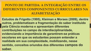 PONTO DE PARTIDA: A INTEGRAÇÃO ENTRE OS
DIFERENTES COMPONENTES CURRICULARES NA
ALFABETIZAÇÃO
Estudos de Frigotto (1995), Kleiman e Moraes (2009), dentre
outros, problematizam a fragmentação do saber instituído
pela Ciência moderna e apresentam diferentes
contribuições no campo da interdisciplinaridade,
evidenciando a importância de garantirem-se práticas
escolares em que os estudantes possam entender a
realidade em sua complexidade, mobilizando, nesse
sentido, conceitos oriundos dos diferentes campos do
saber.
 