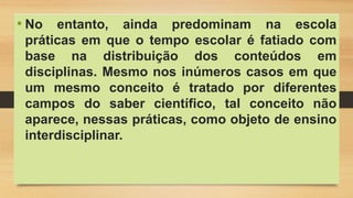 • No entanto, ainda predominam na escola
práticas em que o tempo escolar é fatiado com
base na distribuição dos conteúdos em
disciplinas. Mesmo nos inúmeros casos em que
um mesmo conceito é tratado por diferentes
campos do saber científico, tal conceito não
aparece, nessas práticas, como objeto de ensino
interdisciplinar.
 