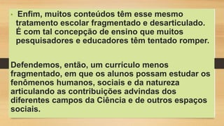 • Enfim, muitos conteúdos têm esse mesmo
tratamento escolar fragmentado e desarticulado.
É com tal concepção de ensino que muitos
pesquisadores e educadores têm tentado romper.
Defendemos, então, um currículo menos
fragmentado, em que os alunos possam estudar os
fenômenos humanos, sociais e da natureza
articulando as contribuições advindas dos
diferentes campos da Ciência e de outros espaços
sociais.
 