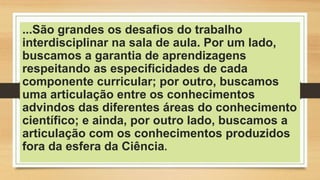 ...São grandes os desafios do trabalho
interdisciplinar na sala de aula. Por um lado,
buscamos a garantia de aprendizagens
respeitando as especificidades de cada
componente curricular; por outro, buscamos
uma articulação entre os conhecimentos
advindos das diferentes áreas do conhecimento
científico; e ainda, por outro lado, buscamos a
articulação com os conhecimentos produzidos
fora da esfera da Ciência.
 