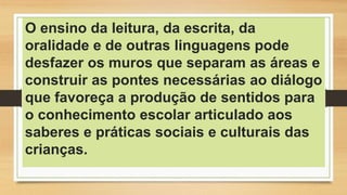 O ensino da leitura, da escrita, da
oralidade e de outras linguagens pode
desfazer os muros que separam as áreas e
construir as pontes necessárias ao diálogo
que favoreça a produção de sentidos para
o conhecimento escolar articulado aos
saberes e práticas sociais e culturais das
crianças.
 