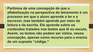 • Partimos de uma concepção de que a
alfabetização na perspectiva do letramento é um
processo em que o aluno aprende a ler e a
escrever, mas também aprende por meio da
leitura e da escrita. Ele aprende sobre os
conteúdos tratados nos textos que lê ou escuta.
Assim, os textos não podem ser vistos, nessa
concepção, apenas como recurso para o ensino
de um suposto “código.”
 