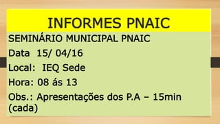 INFORMES PNAIC
SEMINÁRIO MUNICIPAL PNAIC
Data 15/ 04/16
Local: IEQ Sede
Hora: 08 ás 13
Obs.: Apresentações dos P.A – 15min
(cada)
 