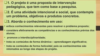1. O projeto é uma proposta de intervenção
pedagógica, que tem como base a pesquisa.
2. É uma atividade intencional e social, que contempla
um problema, objetivos e produtos concretos.
3. Aborda o conhecimento em uso:
 enfoca conhecimentos relevantes para resolver o problema proposto;
 considera efetivamente as competências e os conhecimentos prévios dos
alunos;
 promove a interdisciplinaridade;
 trata os conteúdos de forma dinâmica – aprendizagem significativa;
• trata os conteúdos de forma helicoidal, pois os conhecimentos são
retomados ao longo das etapas do projeto.
 
