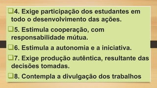 4. Exige participação dos estudantes em
todo o desenvolvimento das ações.
5. Estimula cooperação, com
responsabilidade mútua.
6. Estimula a autonomia e a iniciativa.
7. Exige produção autêntica, resultante das
decisões tomadas.
8. Contempla a divulgação dos trabalhos
 