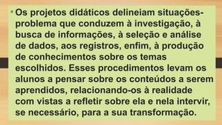 •Os projetos didáticos delineiam situações-
problema que conduzem à investigação, à
busca de informações, à seleção e análise
de dados, aos registros, enfim, à produção
de conhecimentos sobre os temas
escolhidos. Esses procedimentos levam os
alunos a pensar sobre os conteúdos a serem
aprendidos, relacionando-os à realidade
com vistas a refletir sobre ela e nela intervir,
se necessário, para a sua transformação.
 