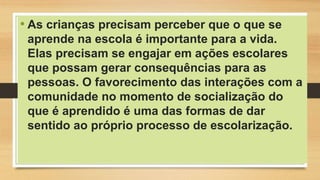 • As crianças precisam perceber que o que se
aprende na escola é importante para a vida.
Elas precisam se engajar em ações escolares
que possam gerar consequências para as
pessoas. O favorecimento das interações com a
comunidade no momento de socialização do
que é aprendido é uma das formas de dar
sentido ao próprio processo de escolarização.
 