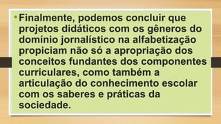 •Finalmente, podemos concluir que
projetos didáticos com os gêneros do
domínio jornalístico na alfabetização
propiciam não só a apropriação dos
conceitos fundantes dos componentes
curriculares, como também a
articulação do conhecimento escolar
com os saberes e práticas da
sociedade.
 