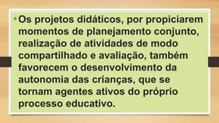 •Os projetos didáticos, por propiciarem
momentos de planejamento conjunto,
realização de atividades de modo
compartilhado e avaliação, também
favorecem o desenvolvimento da
autonomia das crianças, que se
tornam agentes ativos do próprio
processo educativo.
 