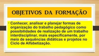 • Conhecer, analisar e planejar formas de
organização do trabalho pedagógico como
possibilidades de realização de um trabalho
interdisciplinar, mais especificamente, por
meio de sequências didáticas e projetos no
Ciclo de Alfabetização.
 