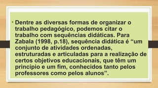 • Dentre as diversas formas de organizar o
trabalho pedagógico, podemos citar o
trabalho com sequências didáticas. Para
Zabala (1998, p.18), sequência didática é “um
conjunto de atividades ordenadas,
estruturadas e articuladas para a realização de
certos objetivos educacionais, que têm um
princípio e um fim, conhecidos tanto pelos
professores como pelos alunos”.
 