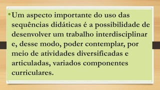 •Um aspecto importante do uso das
sequências didáticas é a possibilidade de
desenvolver um trabalho interdisciplinar
e, desse modo, poder contemplar, por
meio de atividades diversificadas e
articuladas, variados componentes
curriculares.
 