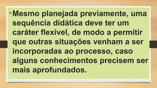•Mesmo planejada previamente, uma
sequência didática deve ter um
caráter flexível, de modo a permitir
que outras situações venham a ser
incorporadas ao processo, caso
alguns conhecimentos precisem ser
mais aprofundados.
 