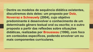 • Dentre os modelos de sequência didática existentes,
discutiremos dois deles: um proposto por Dolz,
Noverraz e Schneuwly (2004), cujo objetivo
predominante é desenvolver o conhecimento de um
determinado gênero textual oral ou escrito; e o outro
proposto a partir das reflexões sobre situações
didáticas, realizadas por Brousseau (1996), com foco
em conteúdos específicos, podendo envolver um ou
mais componentes curriculares.
 