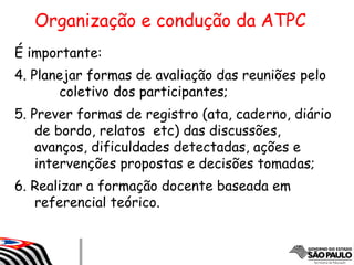 É importante:
4. Planejar formas de avaliação das reuniões pelo
coletivo dos participantes;
5. Prever formas de registro (ata, caderno, diário
de bordo, relatos etc) das discussões,
avanços, dificuldades detectadas, ações e
intervenções propostas e decisões tomadas;
6. Realizar a formação docente baseada em
referencial teórico.
Organização e condução da ATPC
 