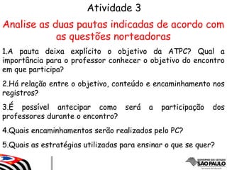 Atividade 3
Analise as duas pautas indicadas de acordo com
as questões norteadoras
1.A pauta deixa explícito o objetivo da ATPC? Qual a
importância para o professor conhecer o objetivo do encontro
em que participa?
2.Há relação entre o objetivo, conteúdo e encaminhamento nos
registros?
3.É possível antecipar como será a participação dos
professores durante o encontro?
4.Quais encaminhamentos serão realizados pelo PC?
5.Quais as estratégias utilizadas para ensinar o que se quer?
 
